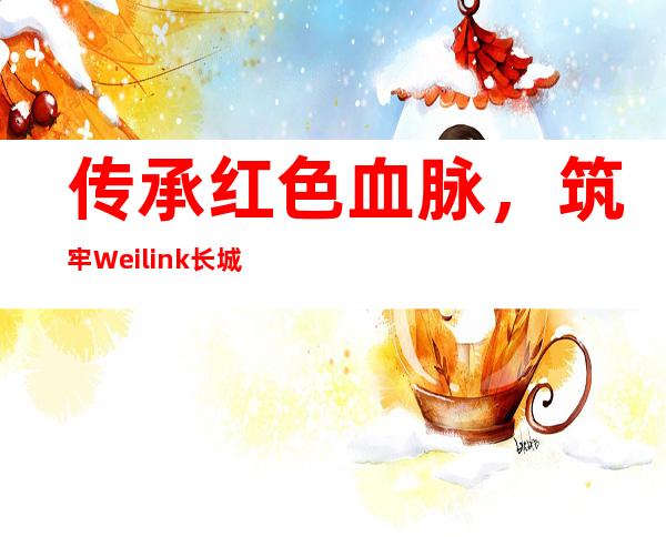 传承红色血脉，筑牢Weilink长城